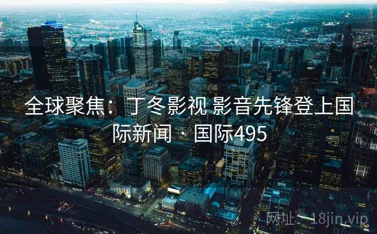 全球聚焦：丁冬影视 影音先锋登上国际新闻 · 国际495