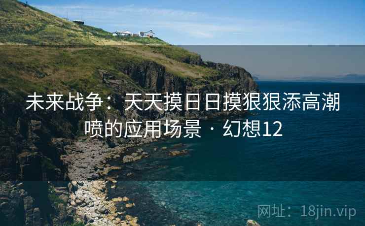 未来战争：天天摸日日摸狠狠添高潮喷的应用场景 · 幻想12