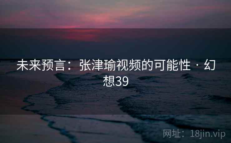 未来预言：张津瑜视频的可能性 · 幻想39