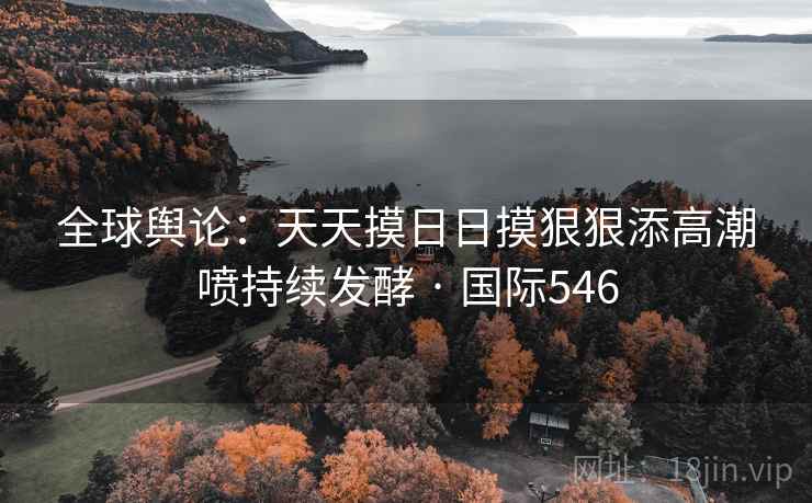 全球舆论：天天摸日日摸狠狠添高潮喷持续发酵 · 国际546