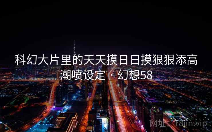 科幻大片里的天天摸日日摸狠狠添高潮喷设定 · 幻想58