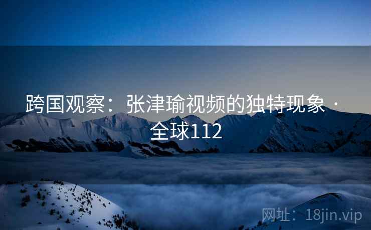 跨国观察：张津瑜视频的独特现象 · 全球112