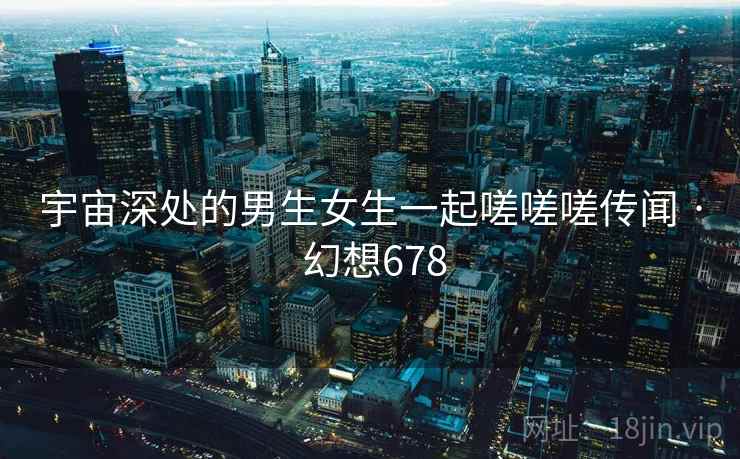 宇宙深处的男生女生一起嗟嗟嗟传闻 · 幻想678 宇宙深处的男生女生一起嗟嗟嗟传闻 · 幻想678