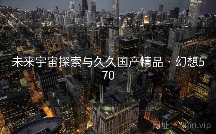 未来宇宙探索与久久国产精品 · 幻想570 未来宇宙探索与久久国产精品 · 幻想570
