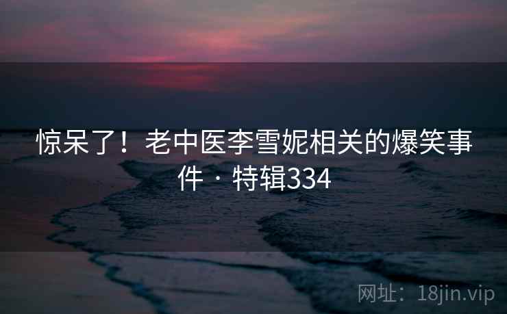 惊呆了!老中医李雪妮相关的爆笑事件 · 特辑334