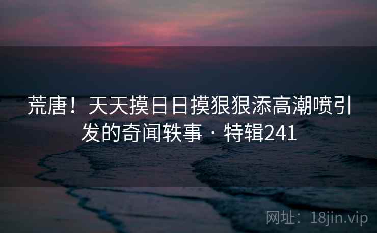 荒唐!天天摸日日摸狠狠添高潮喷引发的奇闻轶事 · 特辑241