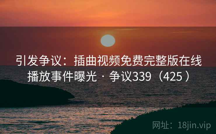 引发争议：插曲视频免费完整版在线播放事件曝光 · 争议339（425 ）